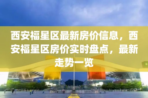 西安福星區最新房價信息，西安福星區房價實時盤點，最新走勢一覽