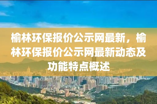 榆林環保報價公示網最新，榆林環保報價公示網最新動態及功能特點概述