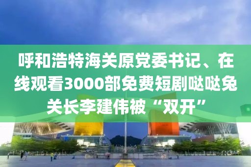 呼和浩特海關原黨委書記、在線觀看3000部免費短劇噠噠兔關長李建偉被“雙開”