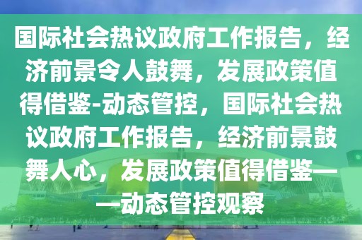 國際社會熱議政府工作報告，經(jīng)濟(jì)前景令人鼓舞，發(fā)展政策值得借鑒-動態(tài)管控，國際社會熱議政府工作報告，經(jīng)濟(jì)前景鼓舞人心，發(fā)展政策值得借鑒——動態(tài)管控觀察