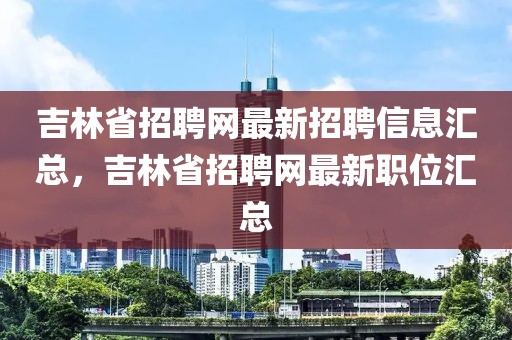 吉林省招聘網(wǎng)最新招聘信息匯總，吉林省招聘網(wǎng)最新職位匯總