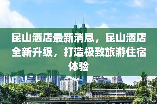 昆山灑店最新消息，昆山灑店全新升級(jí)，打造極致旅游住宿體驗(yàn)