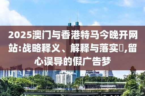 2025澳門與香港特馬今晚開網站:戰略釋義、解釋與落實?,留心誤導的假廣告夢