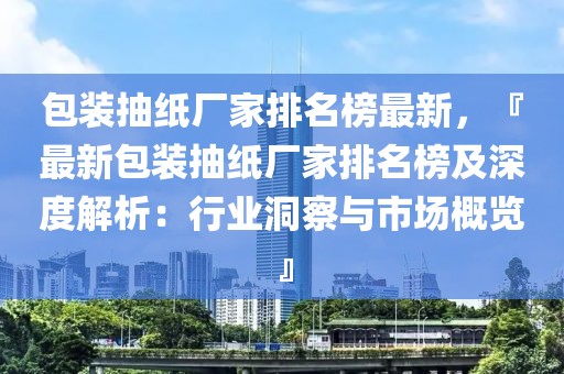 包裝抽紙廠家排名榜最新，『最新包裝抽紙廠家排名榜及深度解析：行業洞察與市場概覽』