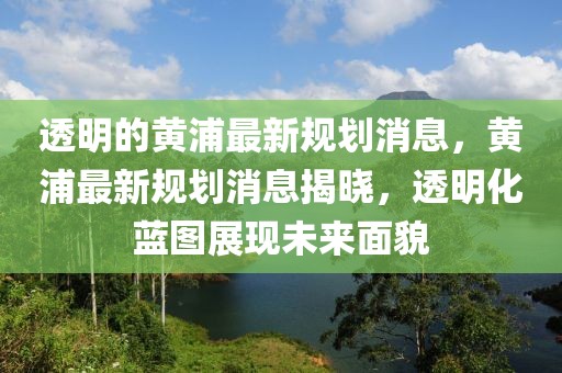 透明的黃浦最新規(guī)劃消息，黃浦最新規(guī)劃消息揭曉，透明化藍(lán)圖展現(xiàn)未來(lái)面貌