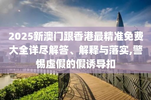 2025新澳門跟香港最精準免費大全詳盡解答、解釋與落實,警惕虛假的假誘導(dǎo)扣