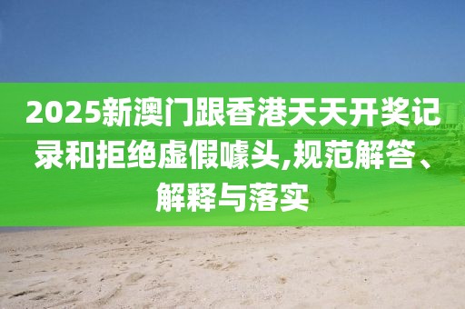 2025新澳門跟香港天天開獎記錄和拒絕虛假噱頭,規范解答、解釋與落實
