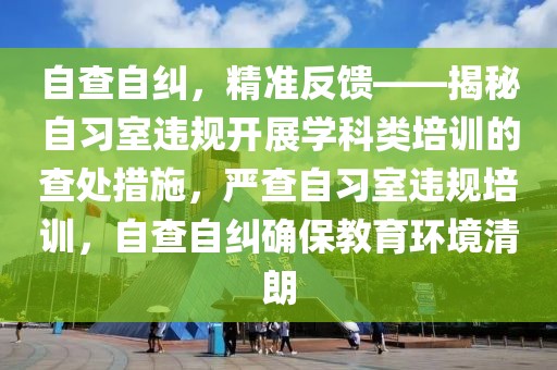 自查自糾，精準反饋——揭秘自習室違規開展學科類培訓的查處措施，嚴查自習室違規培訓，自查自糾確保教育環境清朗