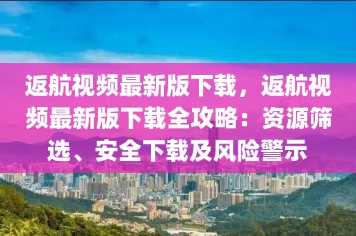 返航視頻最新版下載，返航視頻最新版下載全攻略：資源篩選、安全下載及風險警示