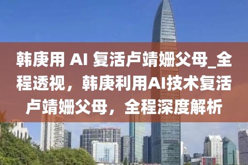 韓庚用 AI 復(fù)活盧靖姍父母_全程透視，韓庚利用AI技術(shù)復(fù)活盧靖姍父母，全程深度解析