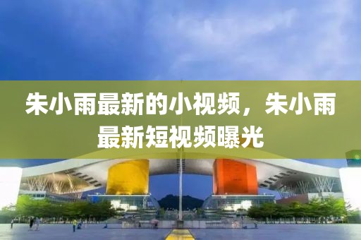 朱小雨最新的小視頻，朱小雨最新短視頻曝光