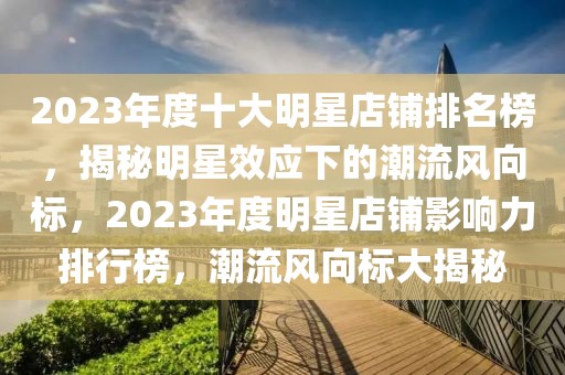 2023年度十大明星店鋪排名榜，揭秘明星效應下的潮流風向標，2023年度明星店鋪影響力排行榜，潮流風向標大揭秘