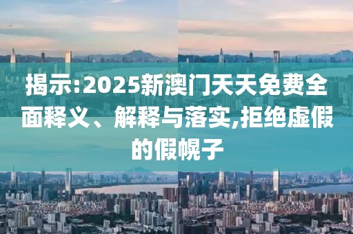 揭示:2025新澳門天天免費全面釋義、解釋與落實,拒絕虛假的假幌子