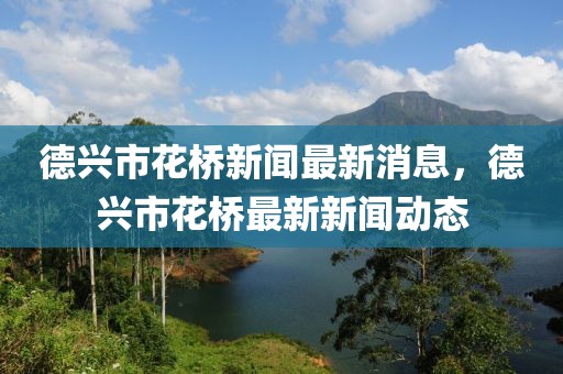 德興市花橋新聞最新消息，德興市花橋最新新聞動態(tài)
