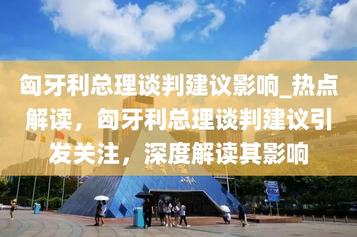 匈牙利總理談判建議影響_熱點解讀，匈牙利總理談判建議引發關注，深度解讀其影響