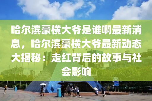 哈爾濱豪橫大爺是誰啊最新消息，哈爾濱豪橫大爺最新動(dòng)態(tài)大揭秘：走紅背后的故事與社會(huì)影響
