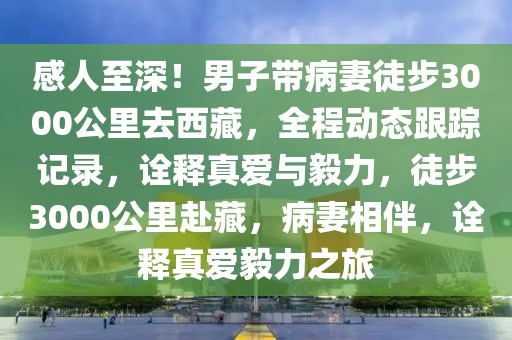 感人至深！男子帶病妻徒步3000公里去西藏，全程動態跟蹤記錄，詮釋真愛與毅力，徒步3000公里赴藏，病妻相伴，詮釋真愛毅力之旅