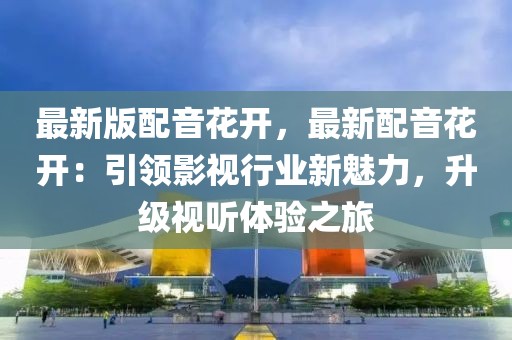 最新版配音花開，最新配音花開：引領影視行業新魅力，升級視聽體驗之旅