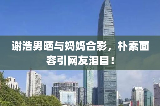 謝浩男曬與媽媽合影，樸素面容引網友淚目！