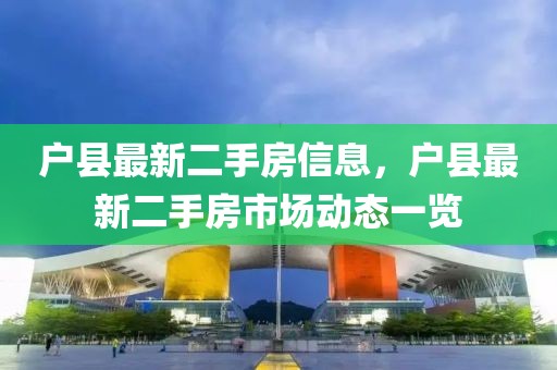 戶(hù)縣最新二手房信息，戶(hù)縣最新二手房市場(chǎng)動(dòng)態(tài)一覽