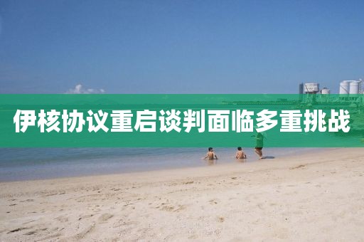 伊核協議重啟談判面臨多重挑戰