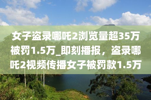 女子盜錄哪吒2瀏覽量超35萬被罰1.5萬_即刻播報，盜錄哪吒2視頻傳播女子被罰款1.5萬