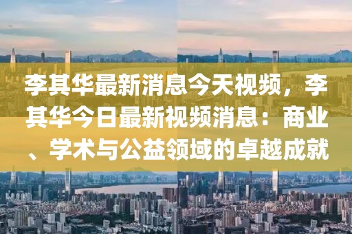 李其華最新消息今天視頻，李其華今日最新視頻消息：商業、學術與公益領域的卓越成就