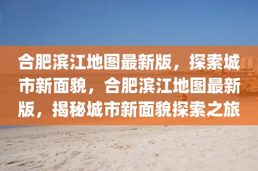 合肥濱江地圖最新版，探索城市新面貌，合肥濱江地圖最新版，揭秘城市新面貌探索之旅