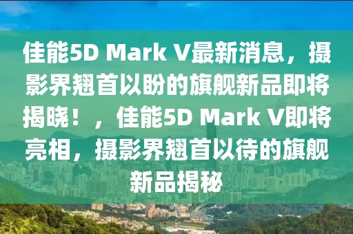 佳能5D Mark V最新消息，攝影界翹首以盼的旗艦新品即將揭曉！，佳能5D Mark V即將亮相，攝影界翹首以待的旗艦新品揭秘