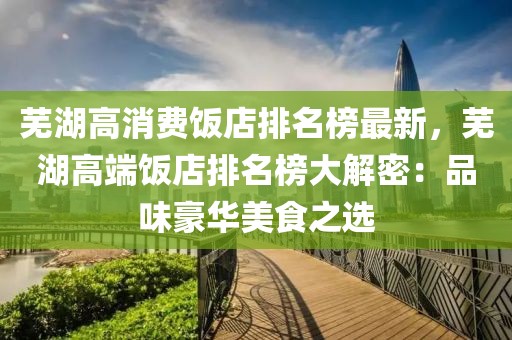 蕪湖高消費飯店排名榜最新，蕪湖高端飯店排名榜大解密：品味豪華美食之選