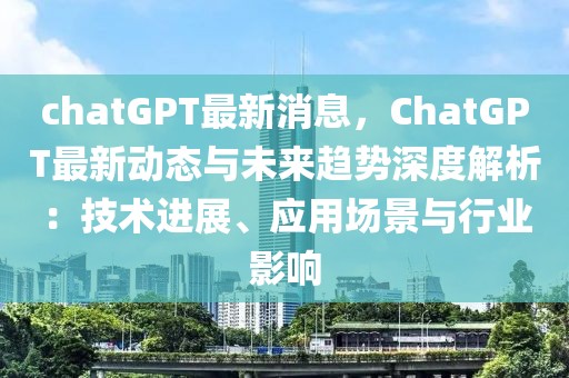 chatGPT最新消息，ChatGPT最新動態與未來趨勢深度解析：技術進展、應用場景與行業影響