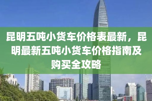 昆明五噸小貨車價格表最新，昆明最新五噸小貨車價格指南及購買全攻略