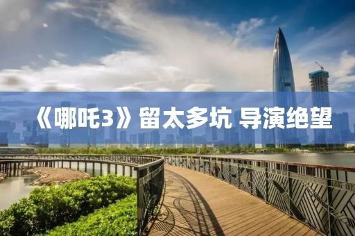 《哪吒3》留太多坑 導演絕望