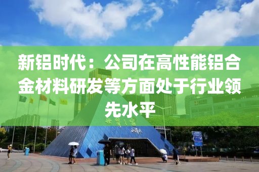 新鋁時代：公司在高性能鋁合金材料研發等方面處于行業領先水平