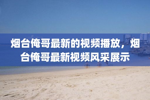 煙臺(tái)俺哥最新的視頻播放，煙臺(tái)俺哥最新視頻風(fēng)采展示