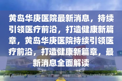 黃島華庚醫院最新消息，持續引領醫療前沿，打造健康新篇章，黃島華庚醫院持續引領醫療前沿，打造健康新篇章，最新消息全面解讀