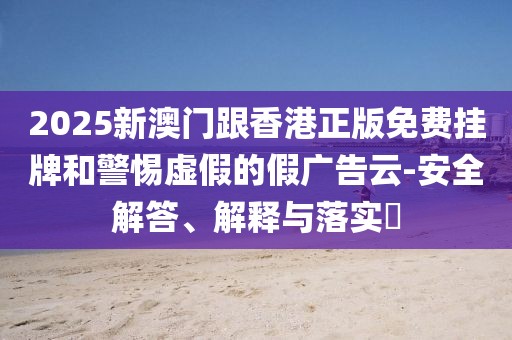 2025新澳門跟香港正版免費(fèi)掛牌和警惕虛假的假?gòu)V告云-安全解答、解釋與落實(shí)?