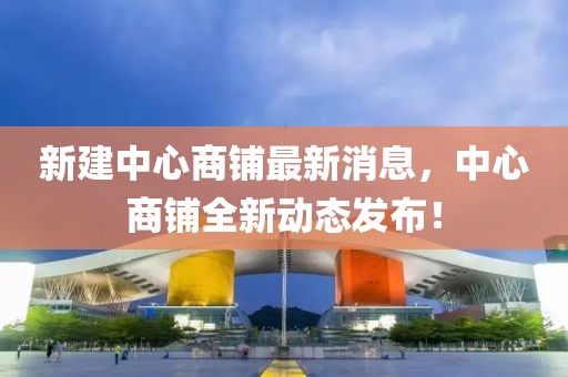 新建中心商鋪最新消息，中心商鋪全新動態(tài)發(fā)布！