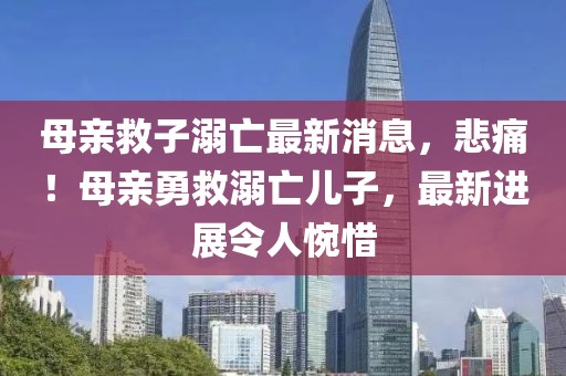 母親救子溺亡最新消息，悲痛！母親勇救溺亡兒子，最新進(jìn)展令人惋惜