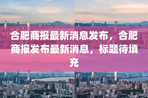 合肥商報最新消息發布，合肥商報發布最新消息，標題待填充