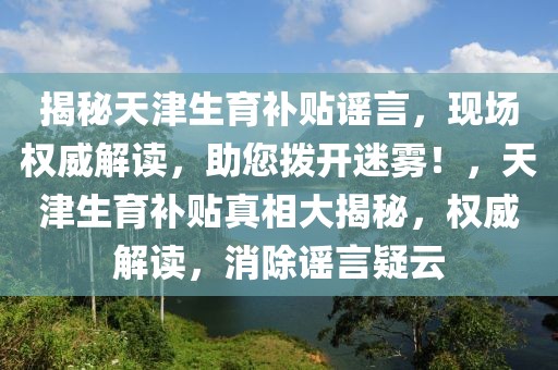 揭秘天津生育補貼謠言，現場權威解讀，助您撥開迷霧！，天津生育補貼真相大揭秘，權威解讀，消除謠言疑云