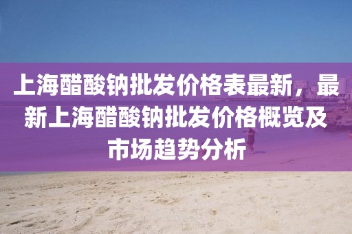 上海醋酸鈉批發價格表最新，最新上海醋酸鈉批發價格概覽及市場趨勢分析