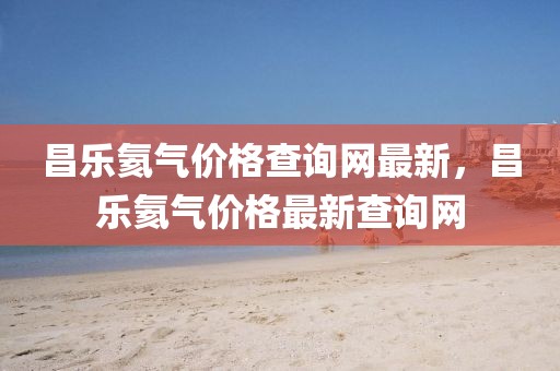 昌樂(lè)氦氣價(jià)格查詢網(wǎng)最新，昌樂(lè)氦氣價(jià)格最新查詢網(wǎng)