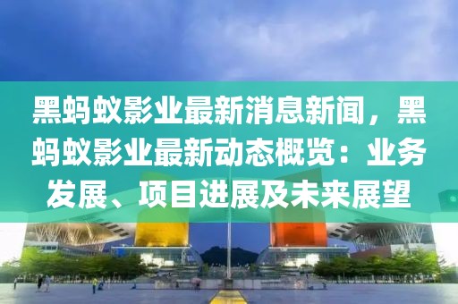 黑螞蟻影業最新消息新聞，黑螞蟻影業最新動態概覽：業務發展、項目進展及未來展望