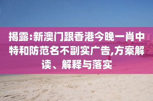 揭露:新澳門跟香港今晚一肖中特和防范名不副實廣告,方案解讀、解釋與落實