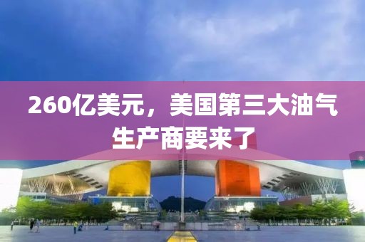 260億美元，美國第三大油氣生產商要來了