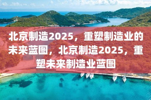 北京制造2025，重塑制造業的未來藍圖，北京制造2025，重塑未來制造業藍圖