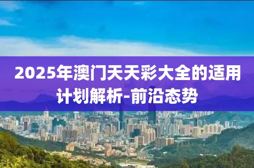 2025年澳門天天彩大全的適用計劃解析-前沿態勢