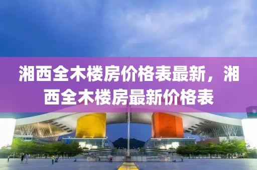 湘西全木樓房價(jià)格表最新，湘西全木樓房最新價(jià)格表