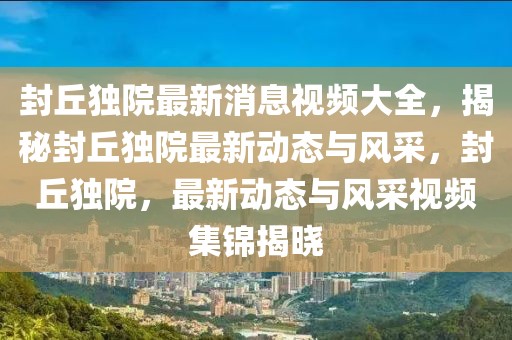 封丘獨(dú)院最新消息視頻大全，揭秘封丘獨(dú)院最新動(dòng)態(tài)與風(fēng)采，封丘獨(dú)院，最新動(dòng)態(tài)與風(fēng)采視頻集錦揭曉